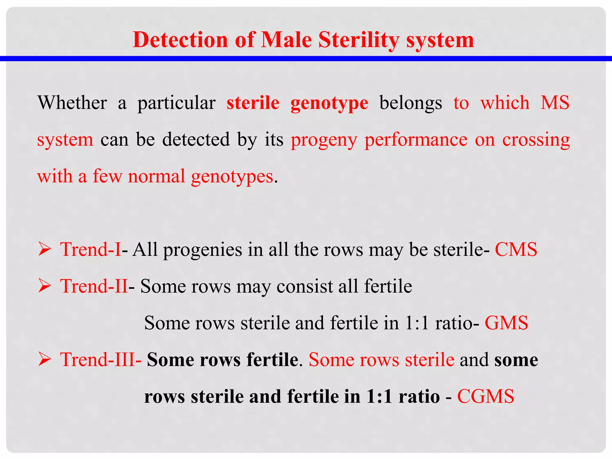 Detection of Male Sterility system
Whether a particular sterile genotype belongs to which MS
system can be detected by its progeny performance on crossing
with a few normal genotypes.
 Trend-I- All progenies in all the rows may be sterile- CMS
 Trend-II- Some rows may consist all fertile
Some rows sterile and fertile in 1:1 ratio- GMS
 Trend-III- Some rows fertile. Some rows sterile and some
rows sterile and fertile in 1:1 ratio - CGMS
 