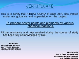 CERTIFICATE
This is to certify that HIRDAY GUPTA of class XII-C has worked
under my guidance and supervision on the project.
To prepare poster paints and pigments by various
chemical reactions.
All the assistance and help received during the course of study
has been fully acknowledged by him.
PRINCIPAL
MRS JENIFER TYTLER
J.D. TYTLER SCHOOL
NEW RAJINDER NAGAR
SUPERVISOR
DR. AZHAR ASLAM KHAN
DEPARTMENT OF CEMISTRY
J.D. TYTLER SCHOOL
 