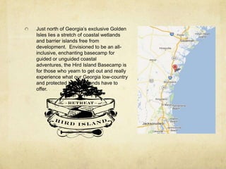 Just north of Georgia’s exclusive Golden
Isles lies a stretch of coastal wetlands
and barrier islands free from
development. Envisioned to be an all-
inclusive, enchanting basecamp for
guided or unguided coastal
adventures, the Hird Island Basecamp is
for those who yearn to get out and really
experience what our Georgia low-country
and protected barrier islands have to
offer.
 