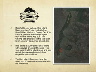 Reachable only by boat, Hird Island
Basecamp is a 6 mile boat ride from
Blue-N-Haul Marina in Darien, GA. If it’s
low-tide, you can stop and pick your
own oysters on the way out. The
winding tidal creeks keep the sea quiet.
Even on windy days, it’s a smooth trip.
Hird Island is a 200 acre barrier island
with about 20 creekfront houses. The
vast majority of the island is old and new
growth live oaks and coastal pines
draped in Spanish Moss.
The Hird Island Basecamp is at the
south end of the island shown here with
the red outline.
 