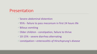 Presentation
Severe abdominal distention
95% - failure to pass meconium in first 24 hours life
Bilious vomiting
Older children - constipation, failure to thrive
10-15% - severe diarrhea alternating
constipation—enterocolitis of Hirschsprung’s disease
 