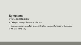 Symptoms
chronic constipation:
- Delayed passage of meconium > 24 hrs.
- Defecation occurs every few days & only after insertion of a finger of the mother
in the anus of the baby.
 