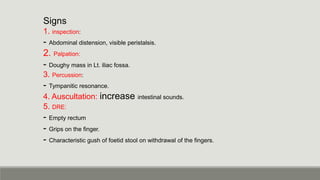 Signs
1. inspection:
- Abdominal distension, visible peristalsis.
2. Palpation:
- Doughy mass in Lt. iliac fossa.
3. Percussion:
- Tympanitic resonance.
4. Auscultation: increase intestinal sounds.
5. DRE:
- Empty rectum
- Grips on the finger.
- Characteristic gush of foetid stool on withdrawal of the fingers.
 