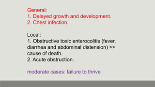 General:
1. Delayed growth and development.
2. Chest infection.
Local:
1. Obstructive toxic enterocolitis (fever,
diarrhea and abdominal distension) >>
cause of death.
2. Acute obstruction.
moderate cases: failure to thrive
 