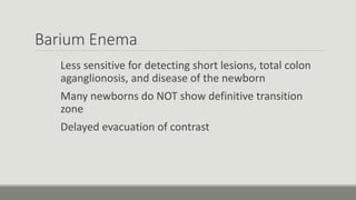 Barium Enema
Less sensitive for detecting short lesions, total colon
aganglionosis, and disease of the newborn
Many newborns do NOT show definitive transition
zone
Delayed evacuation of contrast
 