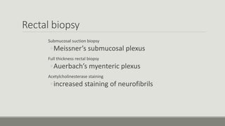 Rectal biopsy
Submucosal suction biopsy
◦Meissner’s submucosal plexus
Full thickness rectal biopsy
◦Auerbach’s myenteric plexus
Acetylcholinesterase staining
◦increased staining of neurofibrils
 