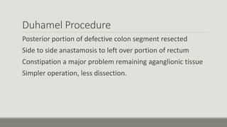 Duhamel Procedure
Posterior portion of defective colon segment resected
Side to side anastamosis to left over portion of rectum
Constipation a major problem remaining aganglionic tissue
Simpler operation, less dissection.
 