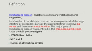 Definition
Hirschsprung disease ( HSCR) also called congenital aganglionic
megacolon,
is a disorder of the abdomen that occurs when part or all of the large
intestine or antecedent parts of the gastrointestinal tract have no
nerves and therefore cannot function. The major gene of
Hirschsprung disease was identified in this chromosomal 10 region,
it was the RET protooncogene .
1/5000 live births
M:F = 4:1
Racial distribution similar
 