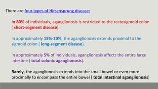 There are four types of Hirschsprung disease:
In 80% of individuals, aganglionosis is restricted to the rectosigmoid colon
( short-segment disease).
In approximately 15%-20%, the aganglionosis extends proximal to the
sigmoid colon ( long-segment disease).
In approximately 5% of individuals, aganglionosis affects the entire large
intestine ( total colonic aganglionosis).
Rarely, the aganglionosis extends into the small bowel or even more
proximally to encompass the entire bowel ( total intestinal aganglionosis)
 