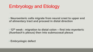 Embryology and Etiology
Neuroenteric cells migrate from neural crest to upper end
of alimentary tract and proceed in distal direction
12th week : migration to distal colon – first into myenteric
(Auerbach’s plexus) then into submucosal plexus
Embryologic defect
 