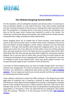 http://www.dreamzdesignco.com/

                  Hire Website Designing Services Online
For the companies, who are selling their products and services online, it is necessary to
have an attractive website. It is the need of the hour. Since online market is growing
very fast, therefore thousands of businesses are starting their online operations every
day. The competition is increasing and so, if you want to survive this competition, you
have to find the ways, which increase your potential to stand in the market. You
should hire a professional web service provider, who understands the market and thus
manipulates your image according to market requirements.

Online shopping stores are an integral part of future business. Every business will
sooner or later start its online stores, no matter which sector it belongs to. Due to the
ease and comfort of doing shopping in online market, customers are more attracted
towards it. They get many benefits while doing their shopping online. You can also
reduce your service cost, if you offer your services online. If you are running a physical
store, you have to pay the rent for the space you hire, you pay the salary to the staff,
which looks after this store and you pay many other charges for running your business
properly. But in case you start an online store, you just have to invest money on the
running and maintenance of your shopping store's website. This investment is very low
as compared to that of your physical store. Hence your profit margin increases. You
can pass this profit margin to your customers in form of discounts.

If you have an online shopping store, you have to manage multiple works. You have to
maintain your shopping cart. You have to promote your products and services online.
Therefore, you should hire a professional web service provider for online shopping
solutions . You can assign your work to your service provider and then can concentrate
on maintaining your business quality.

If your website is attractive, it retains the traffic coming to it. The design of your home
page plays an important role in inspiring a customer to make purchase from you.
Therefore your home page should be designed very carefully. It should give a complete
picture of your products and services. Today's customers lack time. Their time is most
valuable; they care for it. Therefore they want to comprehend everything about your
organization in a first glance. It they can easily find they are looking for, they readily
make the purchase. Therefore it is very necessary to hire the best web designing
services .
 