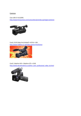 Cameras:
Cost: £69.17 x3 (£204)
http://www.hireacamera.com/camcorders/proindex.asp?page=prohome

Cost2: £135 (5day hire) divide/5 =£27x3 = £81
http://www.vid4hire.co.uk/video-camera-hire/Canon

Cost3: 1dayhire £45 + 2dayhire £75 = £130
http://www.dvcamerahire.co.uk/hire_semi_professional_video_kit.html

 