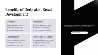 Benefits of Dedicated React
Development
Scalability
Build applications that can
handle increasing user
demand and data loads
Robustness
Develop reliable and secure
applications with strong
performance and stability
Customization
Tailored solutions to meet
your specific business
requirements and goals
Faster Time-to-Market
Accelerate development cycles
and get your application
launched quickly
 