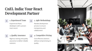 CnEL India: Your React
Development Partner
1 1. Experienced Team
Experienced React
developers with a proven
track record
2 2. Agile Methodology
Flexible development
process to ensure
transparency and
collaboration
3 3. Quality Assurance
Rigorous testing and quality
assurance to deliver reliable
solutions
4 4. Competitive Pricing
Cost-effective solutions
without compromising on
quality
 