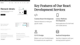 Key Features of Our React
Development Services
Custom React Development
Tailored solutions to meet your
specific needs
Cross-Platform
Development
Build applications for both web
and mobile devices
UI/UX Design
Modern and user-friendly designs
for exceptional user experience
Backend Integration
Seamless integration with your
existing backend systems
 