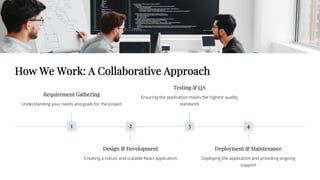 How We Work: A Collaborative Approach
1
Requirement Gathering
Understanding your needs and goals for the project
2
Design & Development
Creating a robust and scalable React application
3
Testing & QA
Ensuring the application meets the highest quality
standards
4
Deployment & Maintenance
Deploying the application and providing ongoing
support
 