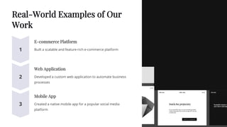Real-World Examples of Our
Work
E-commerce Platform
Built a scalable and feature-rich e-commerce platform
Web Application
Developed a custom web application to automate business
processes
Mobile App
Created a native mobile app for a popular social media
platform
 
