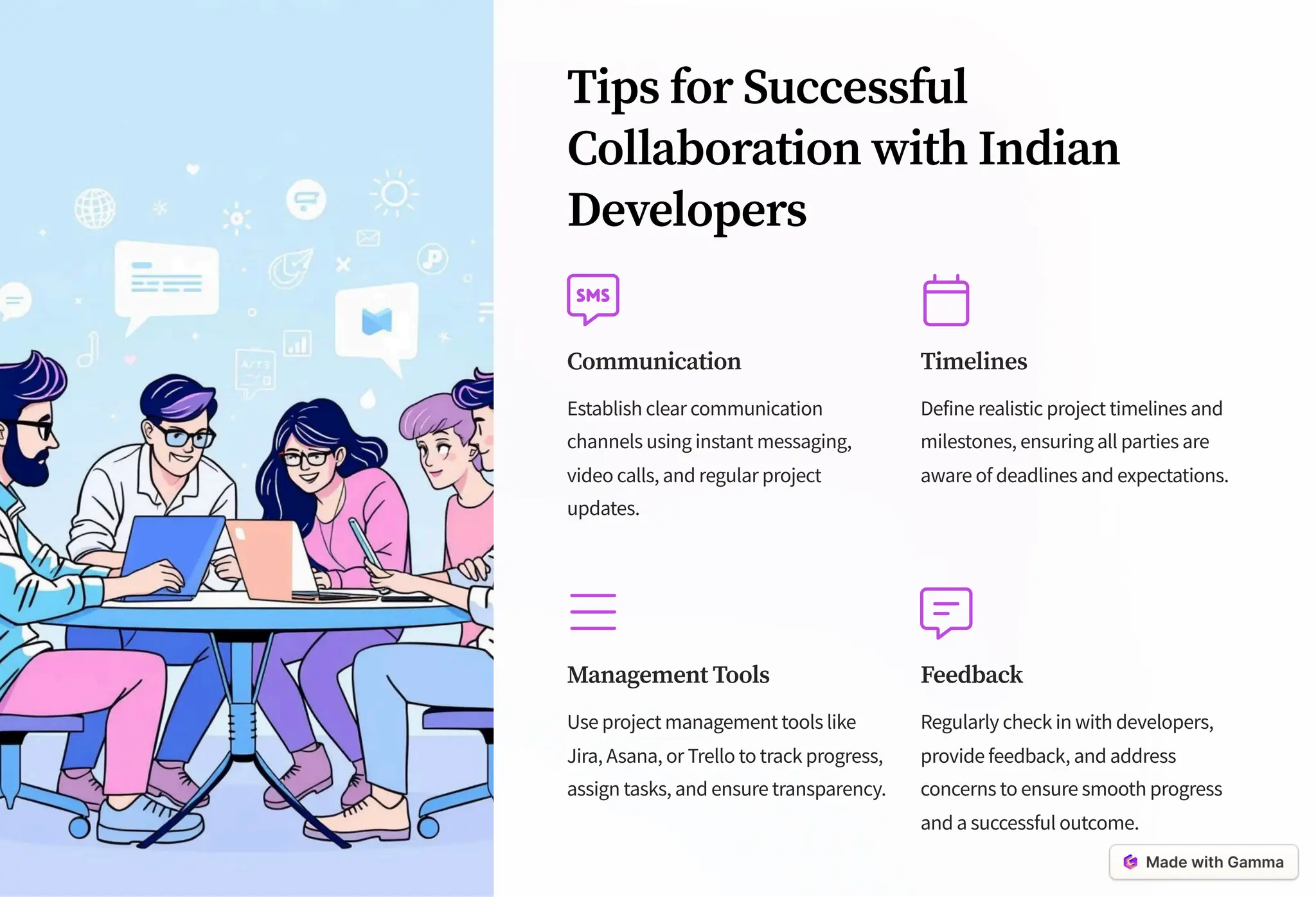 Tips for Successful
Collaboration with Indian
Developers
Communication
Establish clear communication
channels using instant messaging,
video calls, and regular project
updates.
Timelines
Define realistic project timelines and
milestones, ensuring all parties are
aware of deadlines and expectations.
Management Tools
Use project management tools like
Jira, Asana, or Trello to track progress,
assign tasks, and ensure transparency.
Feedback
Regularly check in with developers,
provide feedback, and address
concerns to ensure smooth progress
and a successful outcome.
 