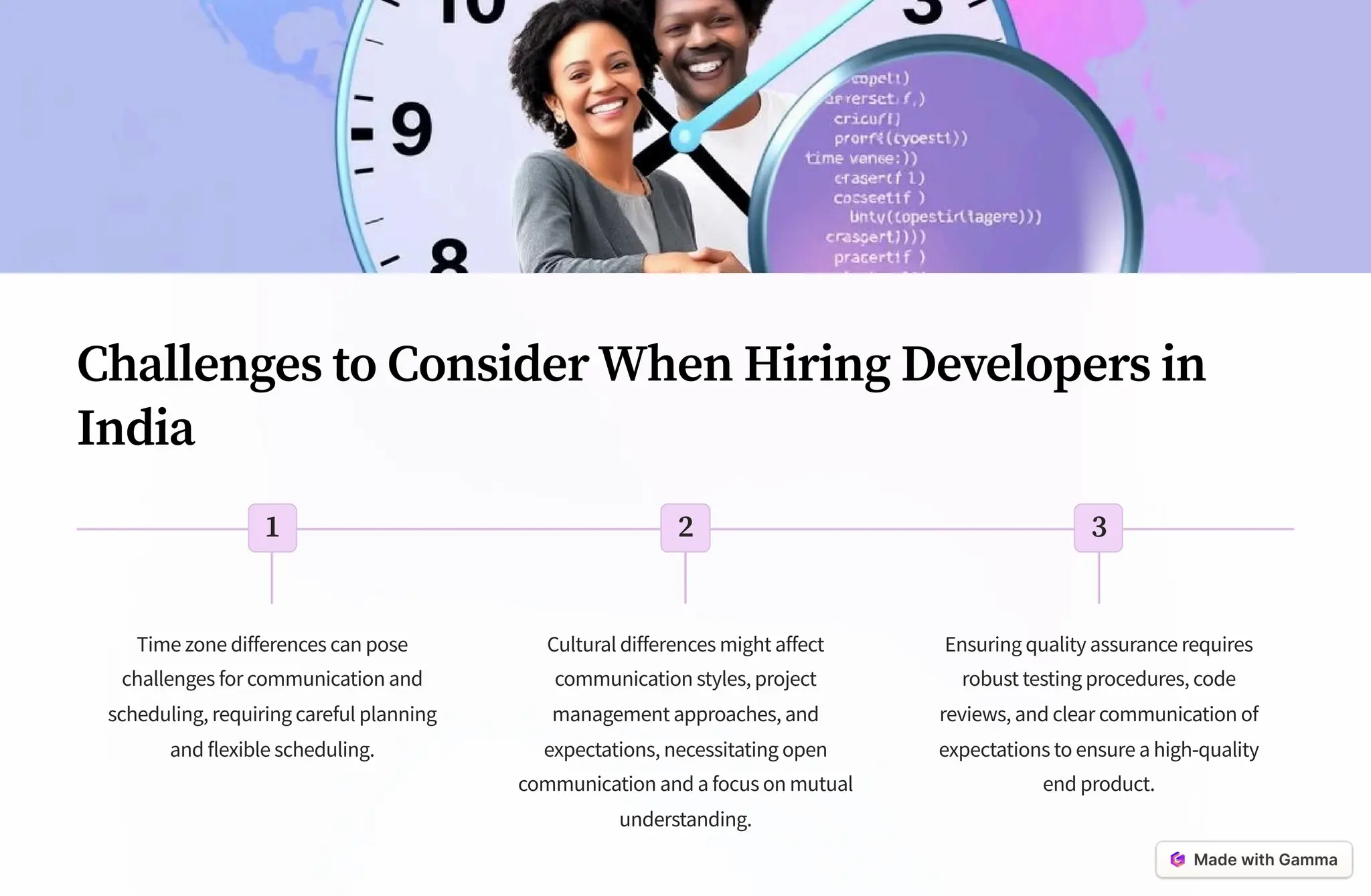 Challenges to Consider When Hiring Developers in
India
1
Time zone differences can pose
challenges for communication and
scheduling, requiring careful planning
and flexible scheduling.
2
Cultural differences might affect
communication styles, project
management approaches, and
expectations, necessitating open
communication and a focus on mutual
understanding.
3
Ensuring quality assurance requires
robust testing procedures, code
reviews, and clear communication of
expectations to ensure a high-quality
end product.
 