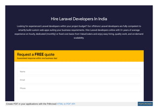 Hire Laravel Developers In India
Looking for experienced Laravel developers within your project budget? Our offshore Laravel developers are fully competent to
smartly build custom web apps suiting your business requirements. Hire Laravel developers online with 3+ years of average
experience on hourly, dedicated (monthly) or ﬁxed cost basis from ValueCoders and enjoy easy hiring, quality work, and on-demand
scalability.
Request a FREE quote
Guaranteed response within one business day!
Name
Email
Phone
Create PDF in your applications with the Pdfcrowd HTML to PDF API PDFCROWD
 