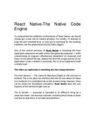 React Native-The Native Code
Engine
To comprehend the exhibition confinements of React Native, we should
initially get a look into its inward activities. For lucidity, I'll attempt to
keep this part elevated level. In case you're searching for the shocking
subtleties, see this phenomenal post by Tadeu Zagallo.
One of the central premises of React Native is conveying the local
application experience versatile clients have generally expected — while
concentrating on engineer effectiveness dependent on Javascript and
React. At the end of the day, despite the fact that a large portion of our
application's code is written in Javascript, the UI of our application itself
is totally local.
This infers our application is stumbling into two unique domains:
The local domain — The realm of Objective-C/Swift in iOS and Java in
Android. This is the place we interface with the OS and where all Views
are rendered. UI is controlled only on the primary string, however, there
can be others for foundation calculation. React Native does the vast
majority of the hard work right now us.
The JS domain — Javascript is executed in its different string by a
Javascript-motor. Our business rationale, including which Views to show
and how to style them, is normally executed here.
 