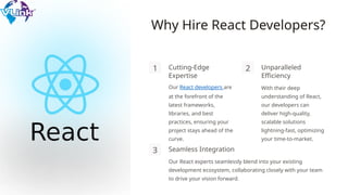 Why Hire React Developers?
1 Cutting-Edge
Expertise
Our React developers are
at the forefront of the
latest frameworks,
libraries, and best
practices, ensuring your
project stays ahead of the
curve.
2 Unparalleled
Efficiency
With their deep
understanding of React,
our developers can
deliver high-quality,
scalable solutions
lightning-fast, optimizing
your time-to-market.
3 Seamless Integration
Our React experts seamlessly blend into your existing
development ecosystem, collaborating closely with your team
to drive your vision forward.
 