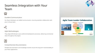Seamless Integration with Your
Team
Excellent Communication
Our React developers are skilled communicators, ensuring seamless collaboration with
your in-house team.
Agile Methodologies
They adapt effortlessly to your preferred development processes, delivering incremental
value throughout the project.
Comprehensive Documentation
Detailed documentation and knowledge transfer ensure the long-term maintainability of
your React applications.
 