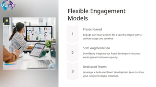 Flexible Engagement
Models
Project-based
Engage our React experts for a specific project with a
defined scope and timeline.
Staff Augmentation
Seamlessly integrate our React developers into your
existing team to boost capacity.
Dedicated Teams
Leverage a dedicated React development team to drive
your long-term digital initiatives.
 