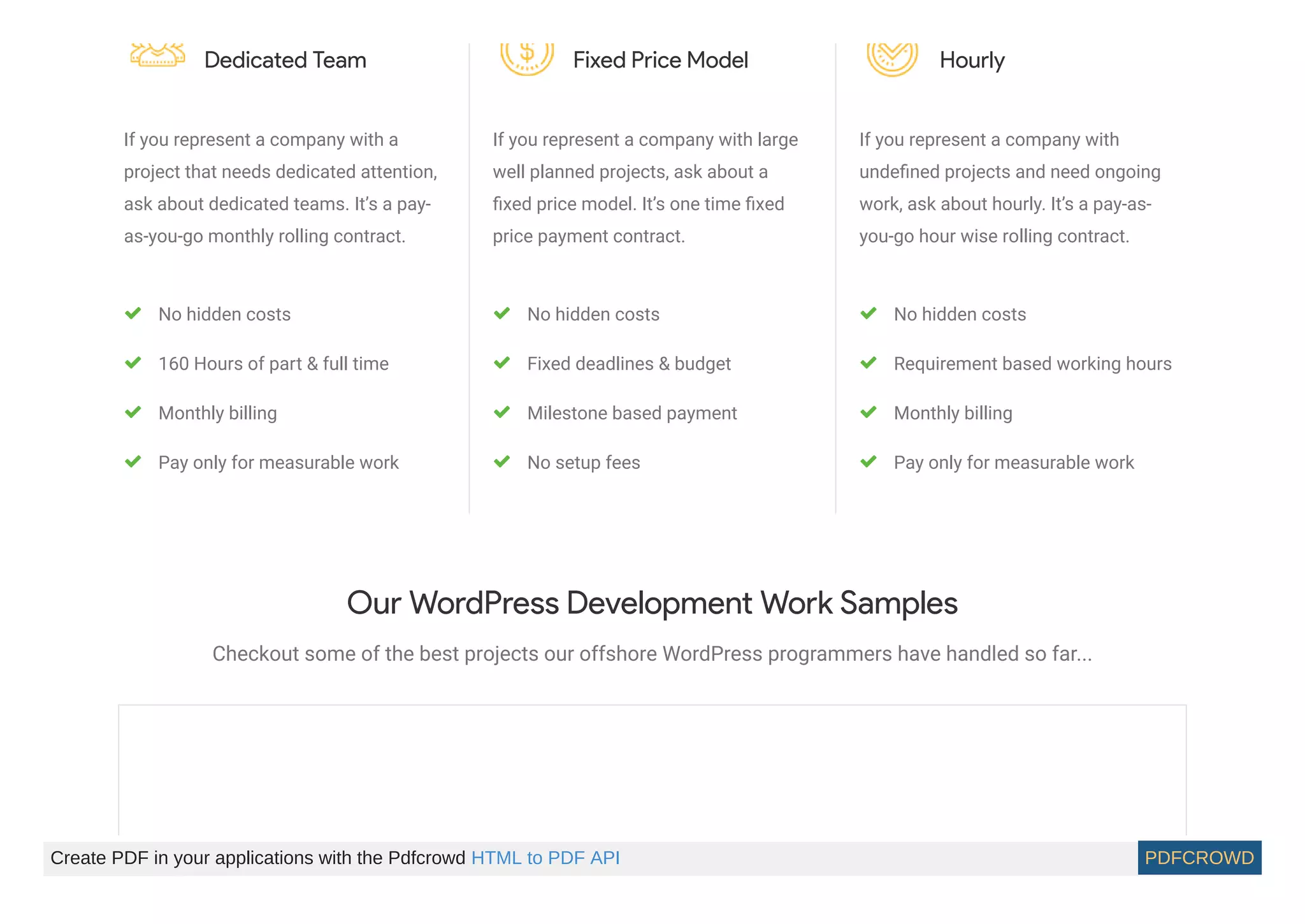 Dedicated Team
If you represent a company with a
project that needs dedicated attention,
ask about dedicated teams. It’s a pay-
as-you-go monthly rolling contract.
No hidden costs
160 Hours of part & full time
Monthly billing
Pay only for measurable work
Fixed Price Model
If you represent a company with large
well planned projects, ask about a
ﬁxed price model. It’s one time ﬁxed
price payment contract.
No hidden costs
Fixed deadlines & budget
Milestone based payment
No setup fees
Hourly
If you represent a company with
undeﬁned projects and need ongoing
work, ask about hourly. It’s a pay-as-
you-go hour wise rolling contract.
No hidden costs
Requirement based working hours
Monthly billing
Pay only for measurable work
Our WordPress Development Work Samples
Checkout some of the best projects our offshore WordPress programmers have handled so far...
Create PDF in your applications with the Pdfcrowd HTML to PDF API PDFCROWD
 