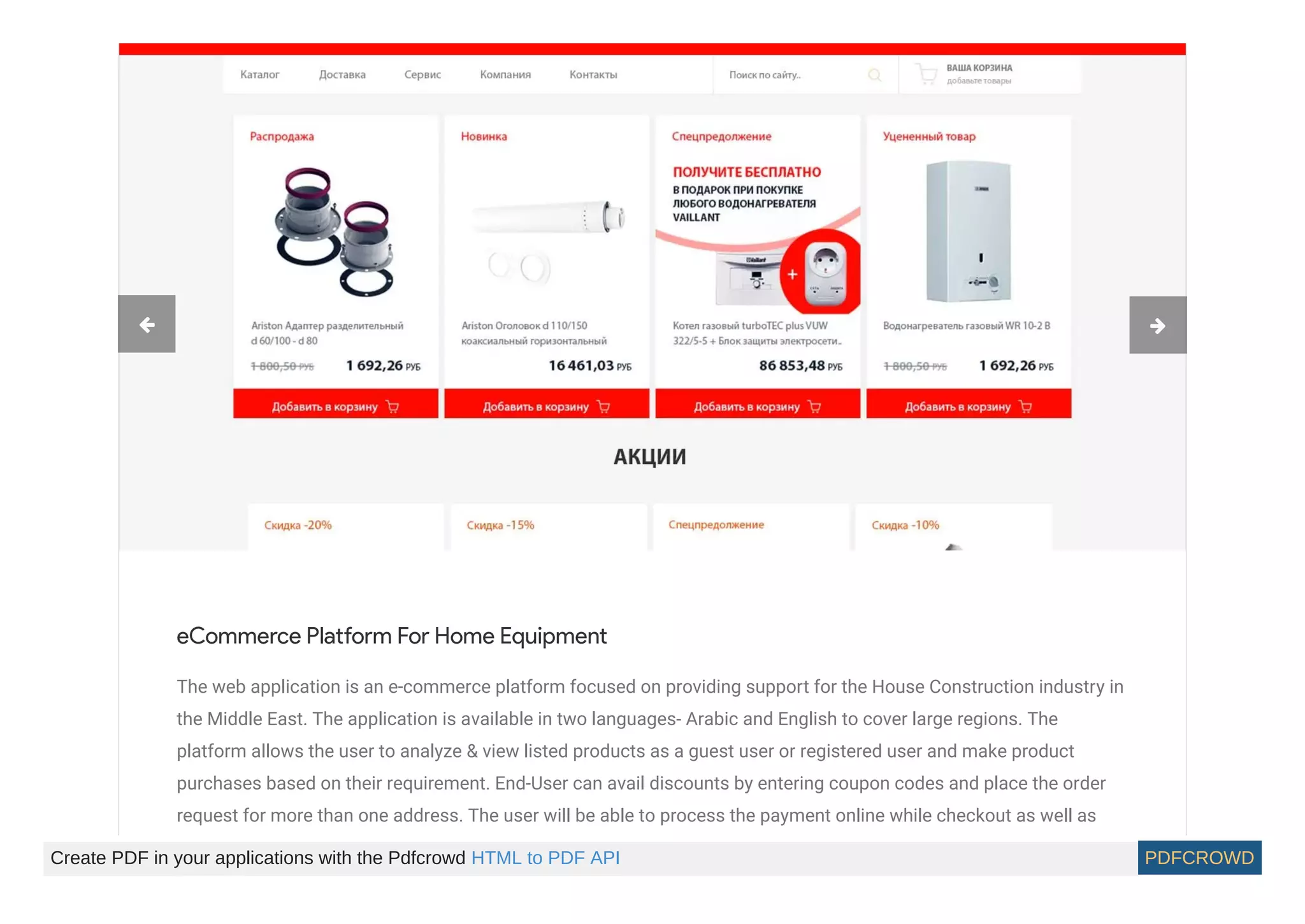 eCommerce Platform For Home Equipment
The web application is an e-commerce platform focused on providing support for the House Construction industry in
the Middle East. The application is available in two languages- Arabic and English to cover large regions. The
platform allows the user to analyze & view listed products as a guest user or registered user and make product
purchases based on their requirement. End-User can avail discounts by entering coupon codes and place the order
request for more than one address. The user will be able to process the payment online while checkout as well as
 
Create PDF in your applications with the Pdfcrowd HTML to PDF API PDFCROWD
 