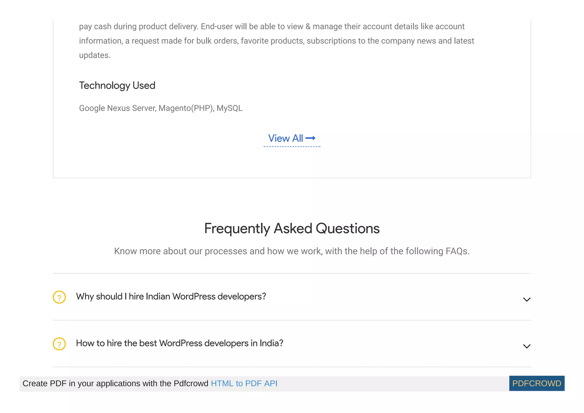 pay cash during product delivery. End-user will be able to view & manage their account details like account
information, a request made for bulk orders, favorite products, subscriptions to the company news and latest
updates.
Technology Used
Google Nexus Server, Magento(PHP), MySQL
View All 
Frequently Asked Questions
Know more about our processes and how we work, with the help of the following FAQs.
Why should I hire Indian WordPress developers?? 
How to hire the best WordPress developers in India?? 
Create PDF in your applications with the Pdfcrowd HTML to PDF API PDFCROWD
 