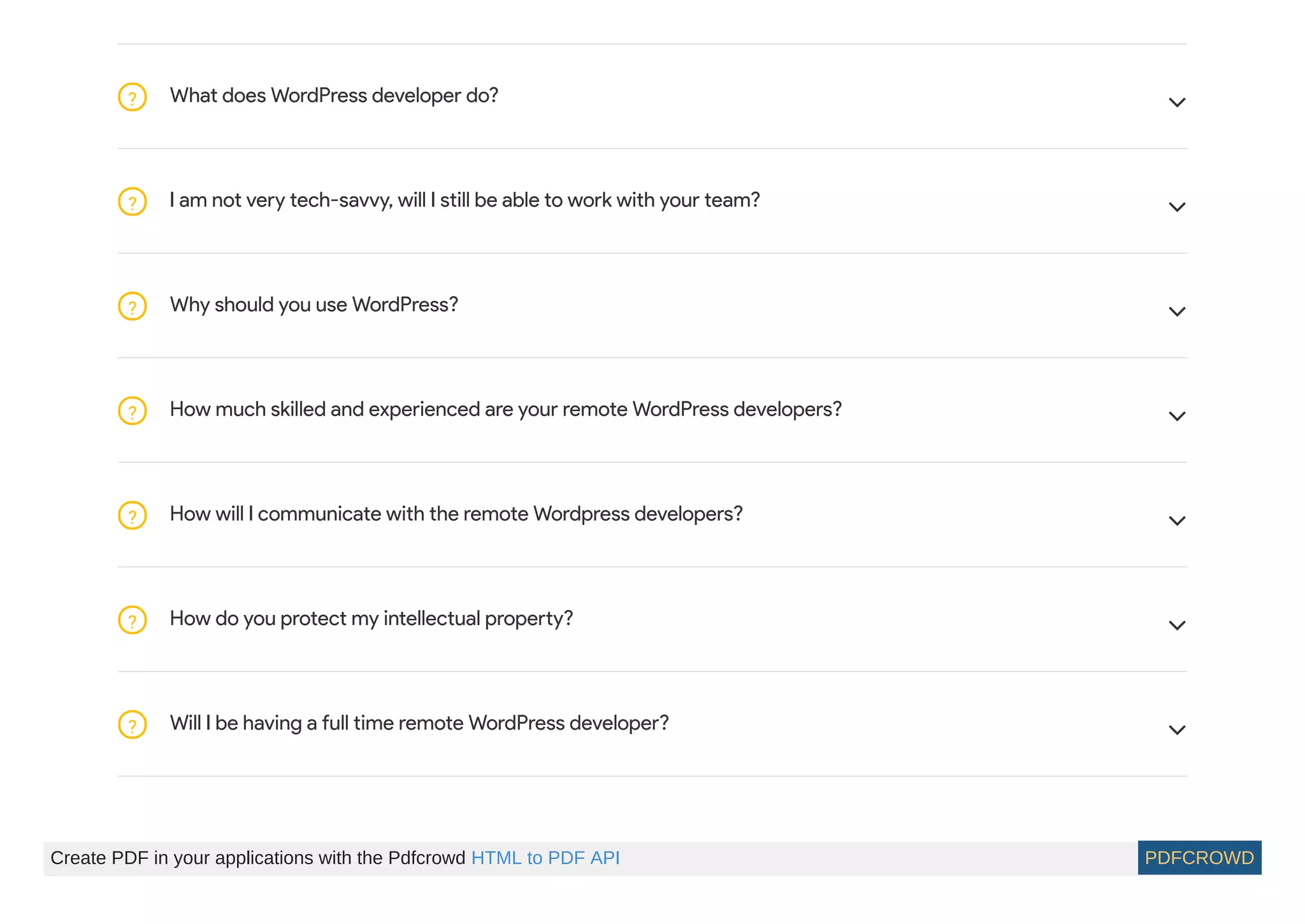 What does WordPress developer do?? 
I am not very tech-savvy, will I still be able to work with your team?? 
Why should you use WordPress?? 
How much skilled and experienced are your remote WordPress developers?? 
How will I communicate with the remote Wordpress developers?? 
How do you protect my intellectual property?? 
Will I be having a full time remote WordPress developer?? 
Create PDF in your applications with the Pdfcrowd HTML to PDF API PDFCROWD
 