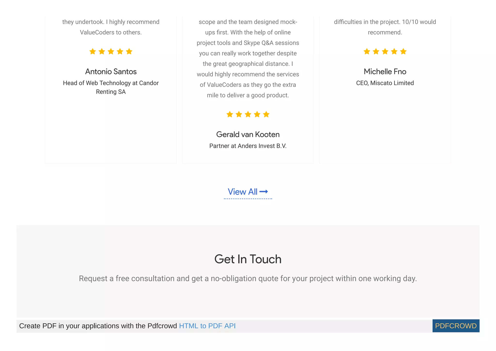 View All 
they undertook. I highly recommend
ValueCoders to others.
    
Antonio Santos
Head of Web Technology at Candor
Renting SA
scope and the team designed mock-
ups ﬁrst. With the help of online
project tools and Skype Q&A sessions
you can really work together despite
the great geographical distance. I
would highly recommend the services
of ValueCoders as they go the extra
mile to deliver a good product.
    
Gerald van Kooten
Partner at Anders Invest B.V.
diﬃculties in the project. 10/10 would
recommend.
    
Michelle Fno
CEO, Miscato Limited
Get In Touch
Request a free consultation and get a no-obligation quote for your project within one working day.
Create PDF in your applications with the Pdfcrowd HTML to PDF API PDFCROWD
 