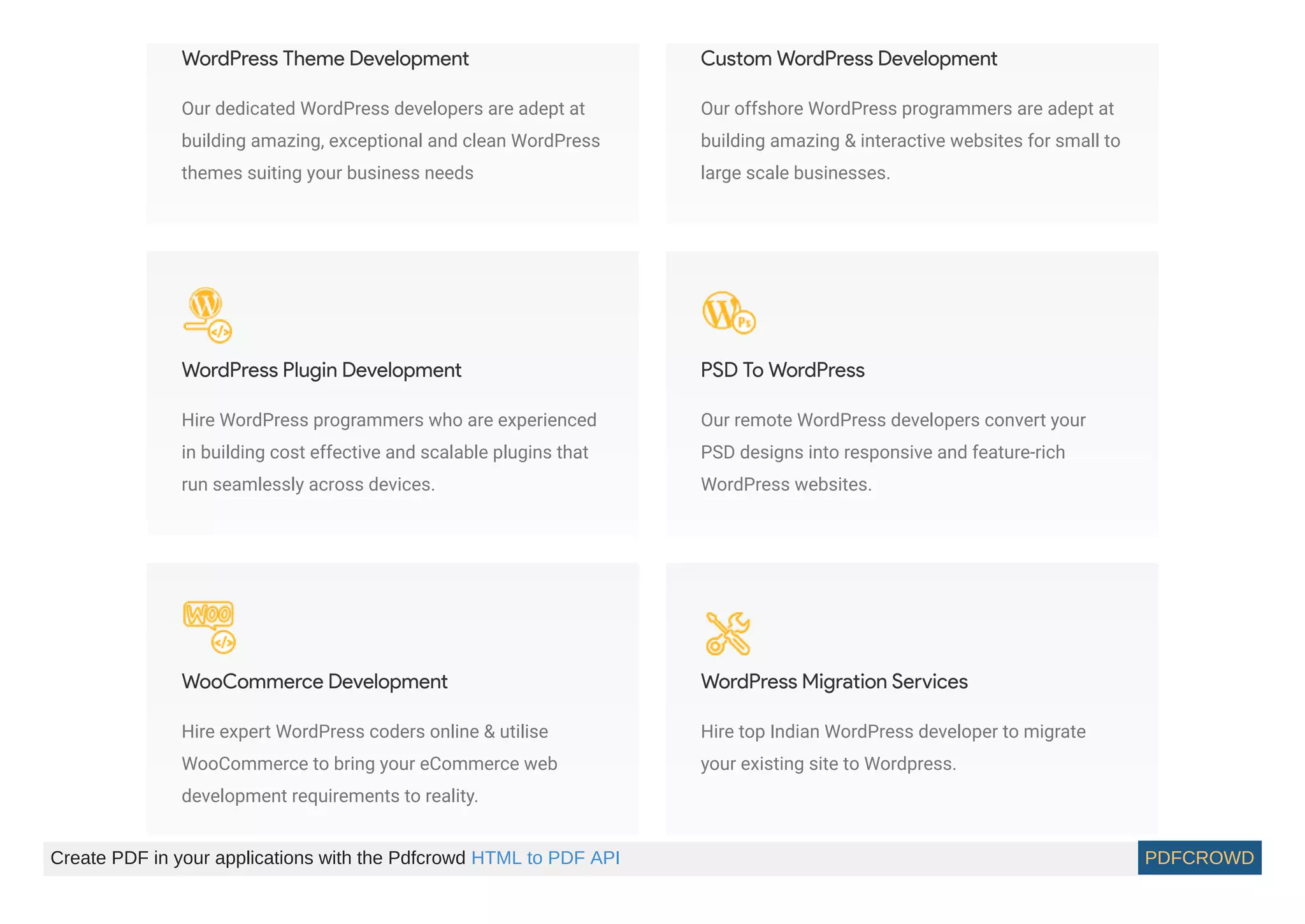 WordPress Theme Development
Our dedicated WordPress developers are adept at
building amazing, exceptional and clean WordPress
themes suiting your business needs
Custom WordPress Development
Our offshore WordPress programmers are adept at
building amazing & interactive websites for small to
large scale businesses.
WordPress Plugin Development
Hire WordPress programmers who are experienced
in building cost effective and scalable plugins that
run seamlessly across devices.
PSD To WordPress
Our remote WordPress developers convert your
PSD designs into responsive and feature-rich
WordPress websites.
WooCommerce Development
Hire expert WordPress coders online & utilise
WooCommerce to bring your eCommerce web
development requirements to reality.
WordPress Migration Services
Hire top Indian WordPress developer to migrate
your existing site to Wordpress.
Create PDF in your applications with the Pdfcrowd HTML to PDF API PDFCROWD
 