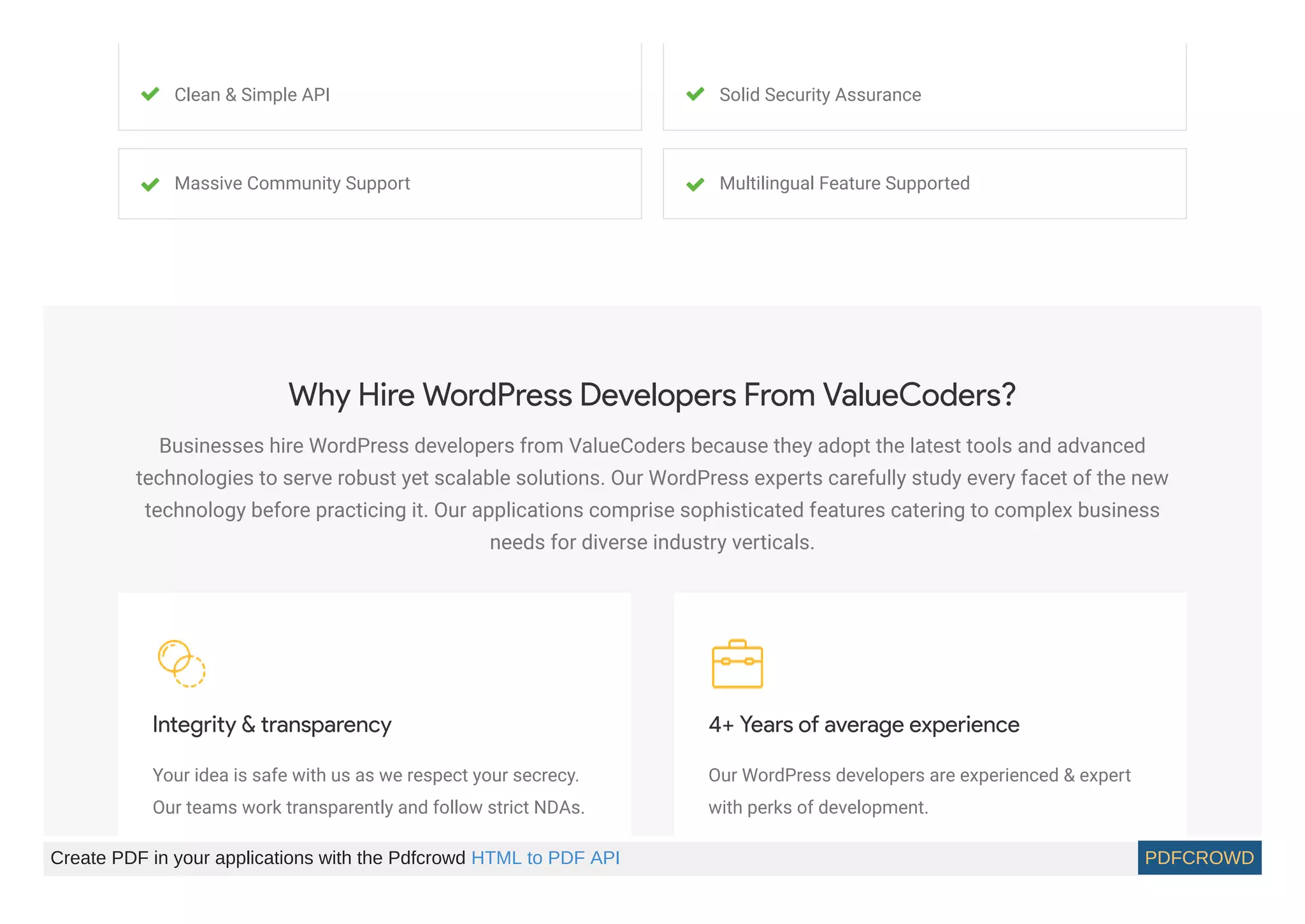 Clean & Simple API Solid Security Assurance
Massive Community Support Multilingual Feature Supported
Why Hire WordPress Developers From ValueCoders?
Businesses hire WordPress developers from ValueCoders because they adopt the latest tools and advanced
technologies to serve robust yet scalable solutions. Our WordPress experts carefully study every facet of the new
technology before practicing it. Our applications comprise sophisticated features catering to complex business
needs for diverse industry verticals.
Integrity & transparency
Your idea is safe with us as we respect your secrecy.
Our teams work transparently and follow strict NDAs.
4+ Years of average experience
Our WordPress developers are experienced & expert
with perks of development.
Create PDF in your applications with the Pdfcrowd HTML to PDF API PDFCROWD
 