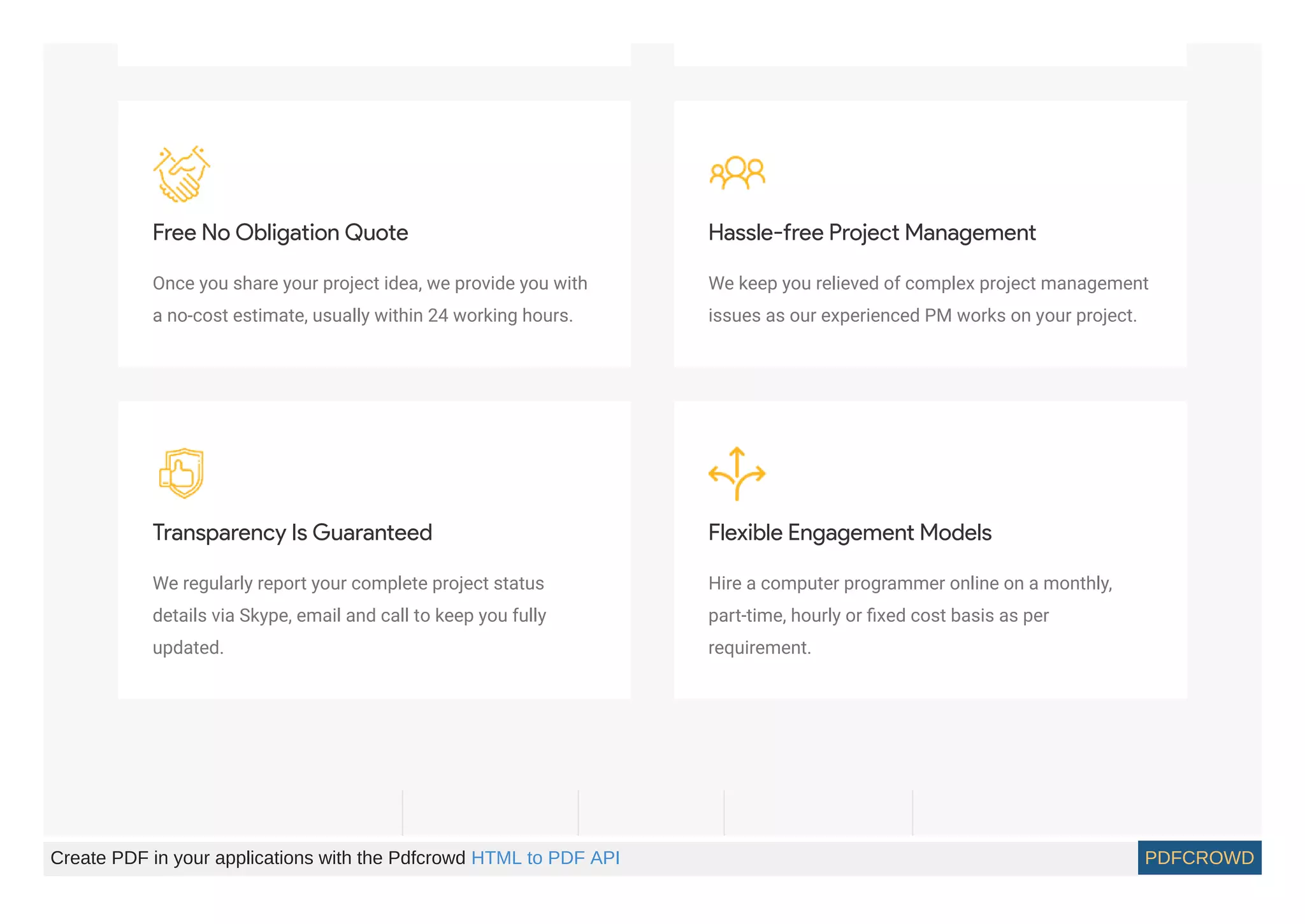 Free No Obligation Quote
Once you share your project idea, we provide you with
a no-cost estimate, usually within 24 working hours.
Hassle-free Project Management
We keep you relieved of complex project management
issues as our experienced PM works on your project.
Transparency Is Guaranteed
We regularly report your complete project status
details via Skype, email and call to keep you fully
updated.
Flexible Engagement Models
Hire a computer programmer online on a monthly,
part-time, hourly or ﬁxed cost basis as per
requirement.
Create PDF in your applications with the Pdfcrowd HTML to PDF API PDFCROWD
 