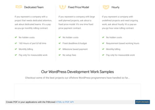 Dedicated Team
If you represent a company with a
project that needs dedicated attention,
ask about dedicated teams. It’s a pay-
as-you-go monthly rolling contract.
No hidden costs
160 Hours of part & full time
Monthly billing
Pay only for measurable work
Fixed Price Model
If you represent a company with large
well planned projects, ask about a
ﬁxed price model. It’s one time ﬁxed
price payment contract.
No hidden costs
Fixed deadlines & budget
Milestone based payment
No setup fees
Hourly
If you represent a company with
undeﬁned projects and need ongoing
work, ask about hourly. It’s a pay-as-
you-go hour wise rolling contract.
No hidden costs
Requirement based working hours
Monthly billing
Pay only for measurable work
Our WordPress Development Work Samples
Checkout some of the best projects our offshore WordPress programmers have handled so far...
Create PDF in your applications with the Pdfcrowd HTML to PDF API PDFCROWD
 