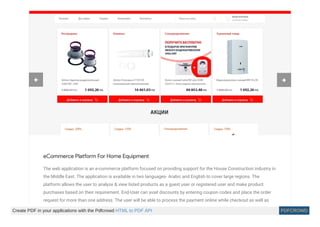 eCommerce Platform For Home Equipment
The web application is an e-commerce platform focused on providing support for the House Construction industry in
the Middle East. The application is available in two languages- Arabic and English to cover large regions. The
platform allows the user to analyze & view listed products as a guest user or registered user and make product
purchases based on their requirement. End-User can avail discounts by entering coupon codes and place the order
request for more than one address. The user will be able to process the payment online while checkout as well as
 
Create PDF in your applications with the Pdfcrowd HTML to PDF API PDFCROWD
 