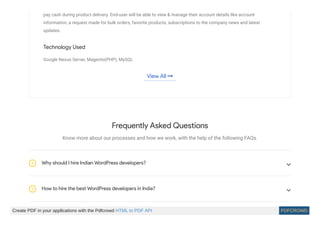 pay cash during product delivery. End-user will be able to view & manage their account details like account
information, a request made for bulk orders, favorite products, subscriptions to the company news and latest
updates.
Technology Used
Google Nexus Server, Magento(PHP), MySQL
View All 
Frequently Asked Questions
Know more about our processes and how we work, with the help of the following FAQs.
Why should I hire Indian WordPress developers?? 
How to hire the best WordPress developers in India?? 
Create PDF in your applications with the Pdfcrowd HTML to PDF API PDFCROWD
 