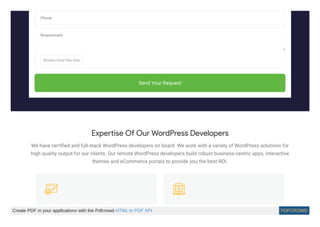 Phone
Requirement
Browse | Drop Files Here
Send Your Request
Expertise Of Our WordPress Developers
We have certiﬁed and full-stack WordPress developers on board. We work with a variety of WordPress solutions for
high quality output for our clients. Our remote WordPress developers build robust business-centric apps, interactive
themes and eCommerce portals to provide you the best ROI.
Create PDF in your applications with the Pdfcrowd HTML to PDF API PDFCROWD
 