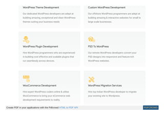 WordPress Theme Development
Our dedicated WordPress developers are adept at
building amazing, exceptional and clean WordPress
themes suiting your business needs
Custom WordPress Development
Our offshore WordPress programmers are adept at
building amazing & interactive websites for small to
large scale businesses.
WordPress Plugin Development
Hire WordPress programmers who are experienced
in building cost effective and scalable plugins that
run seamlessly across devices.
PSD To WordPress
Our remote WordPress developers convert your
PSD designs into responsive and feature-rich
WordPress websites.
WooCommerce Development
Hire expert WordPress coders online & utilise
WooCommerce to bring your eCommerce web
development requirements to reality.
WordPress Migration Services
Hire top Indian WordPress developer to migrate
your existing site to Wordpress.
Create PDF in your applications with the Pdfcrowd HTML to PDF API PDFCROWD
 
