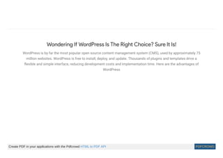 Wondering If WordPress Is The Right Choice? Sure It Is!
WordPress is by far the most popular open source content management system (CMS), used by approximately 75
million websites. WordPress is free to install, deploy, and update. Thousands of plugins and templates drive a
ﬂexible and simple interface, reducing development costs and implementation time. Here are the advantages of
WordPress
Create PDF in your applications with the Pdfcrowd HTML to PDF API PDFCROWD
 
