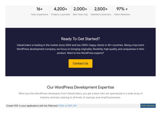 Contact Us
16+
Years Experience
4,200+
Projects Launched
2,000+
Man Years Exp
2,500+
Satisﬁed Customers
97% +
Client Retention
Ready To Get Started?
ValueCoders is leading in the market since 2004 and has 2500+ happy clients in 40+ countries. Being a top-notch
WordPress development company, we focus on bringing originality, ﬂexibility, high-quality, and uniqueness in their
product. Want to hire WordPress experts?
Our WordPress Development Expertise
When you hire WordPress developers from ValueCoders, you get a team who are specialized in a wide array of
industry verticals catering to all kinds of startups and small businesses.
Create PDF in your applications with the Pdfcrowd HTML to PDF API PDFCROWD
 