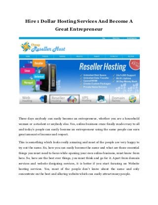 Hire 1 Dollar Hosting Services And Become A
Great Entrepreneur
These days anybody can easily become an entrepreneur, whether you are a household
woman or a student or anybody else. Yes, online business craze finally made crazy to all
and today’s people can easily become an entrepreneur using the same people can earn
great amount of income and respect.
This is something which looks really amazing and most of the people are very happy to
try out the same. So, how you can easily become the same and what are those essential
things you must need to focus while opening your own online business, must know from
here. So, here are the best ever things, you must think and go for it. Apart from domain
services and website designing services, it is better if you start focusing on Website
hosting services. Yes, most of the people don’t know about the same and only
concentrate on the best and alluring website which can easily attract many people.
 