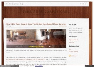 24hr Pure Carpet Care Blogs 
2 4 H R P UR E C A R P E T C A R E 
Author 
Write something about 
yourself. No need to be 
fancy, just an overview. 
Archives 
September 2014 
July 2014 
Categories 
All 
House Cleaning 
RSS Feed 
C L E A N I N G P U R E L Y S I M P L I F I E D 
Hire 24Hr Pure Carpet Care For Better Hardwood Floor Service 
11/5/2014 0 Comments 
“Perfection” is the evocative word that clients of Hire 24Hr Pure Carpet Care feel when they hear of our 
service. 
This is because our professional cleaners are experienced, apt and duty bound. They have the required 
familiarity to deliver professional hardwood floor cleaning service. We are experienced in the field of 
carpet and hardwood floor clean up service as we have been into it since 2006. Thus, we carry a huge 
experience which showcases our expertise to aptly deal with the delicate handling of hardwood floor 
open in browser PRO version Are you a developer? Try out the HTML to PDF API pdfcrowd.com 
 