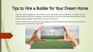 Tips to Hire a Builder for Your Dream Home
Have you been digging for some best tips that could help you to search for a builder for your
dream home? As the home building is carried out once or twice in the whole lifetime thus it must
be given great privilege and attention for your dream home.
Here are some tips from Nation Custom Builders to hire a builder for your dream home as well as
come up with cost effective approaches:
 