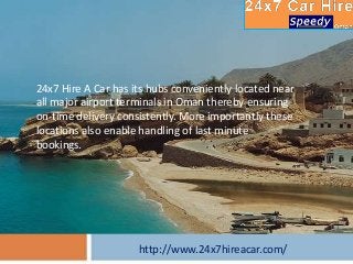 http://www.24x7hireacar.com/
24x7 Hire A Car has its hubs conveniently located near
all major airport terminals in Oman thereby ensuring
on-time delivery consistently. More importantly these
locations also enable handling of last minute
bookings.
 
