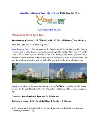 Same Day Delhi Agra Tour – Hire AC Car Delhi Agra Day Trip
www.tourindiatrip.com
Same Day Agra Tour IN JUST Offer Price US $ 45 (Rs.1650/Person) (for 04 Packs)
DELHI AGRA (203 kms. 3 hrs. 30 min. approx.)
Same Day Agra Tour - This trip covering the famous city of Agra in just one day. The trip
includes a visit to all the famous tourist attractions in Agra like Fatehpur Sikri, Agra Fort and Taj
Mahal. This wonderful trip starts from New Delhi in the morning and will show you all the major
attractions and local culture of Agra in just one day. The trip also offers a small shopping cum
local sightseeing section which you can utilized for buying of Handicrafts and leather items.
Same Day Agra Tours is the most interesting way to see Taj Mahal in a day from Delhi. It covers
not only the Taj Mahal but also of the visit of Agra fort and Fatehpur Sikri in a same day trip to
Agra.
Duration : Same Day Delhi Agra tour by Private Car
Destination Covered : Delhi – Agra 1. Taj Mahal, 2. Agra Fort, 3. Sikandra
By A/c Indica Car INR Rs. 5000/ US $ 125 on Twin Sharing Basis. Rs.1000/ Extra for Fatehpur
Sikri (or any other Small Car)
 