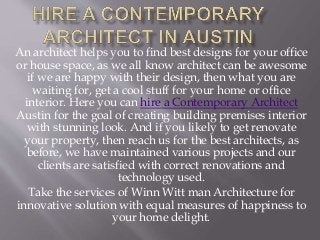 An architect helps you to find best designs for your office
or house space, as we all know architect can be awesome
if we are happy with their design, then what you are
waiting for, get a cool stuff for your home or office
interior. Here you can hire a Contemporary Architect
Austin for the goal of creating building premises interior
with stunning look. And if you likely to get renovate
your property, then reach us for the best architects, as
before, we have maintained various projects and our
clients are satisfied with correct renovations and
technology used.
Take the services of Winn Witt man Architecture for
innovative solution with equal measures of happiness to
your home delight.
 