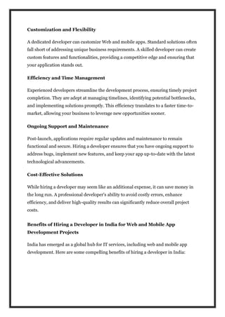 Customization and Flexibility
A dedicated developer can customize Web and mobile apps. Standard solutions often
fall short of addressing unique business requirements. A skilled developer can create
custom features and functionalities, providing a competitive edge and ensuring that
your application stands out.
Efficiency and Time Management
Experienced developers streamline the development process, ensuring timely project
completion. They are adept at managing timelines, identifying potential bottlenecks,
and implementing solutions promptly. This efficiency translates to a faster time-to-
market, allowing your business to leverage new opportunities sooner.
Ongoing Support and Maintenance
Post-launch, applications require regular updates and maintenance to remain
functional and secure. Hiring a developer ensures that you have ongoing support to
address bugs, implement new features, and keep your app up-to-date with the latest
technological advancements.
Cost-Effective Solutions
While hiring a developer may seem like an additional expense, it can save money in
the long run. A professional developer's ability to avoid costly errors, enhance
efficiency, and deliver high-quality results can significantly reduce overall project
costs.
Benefits of Hiring a Developer in India for Web and Mobile App
Development Projects
India has emerged as a global hub for IT services, including web and mobile app
development. Here are some compelling benefits of hiring a developer in India:
 